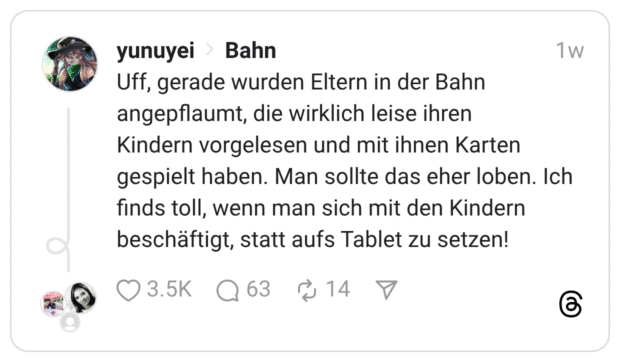 1W yunuyei > Bahn Uff, gerade wurden Eltern in der Bahn angepflaumt, die wirklich leise ihren Kindern vorgelesen und mit ihnen Karten gespielt haben. Man sollte das eher loben. Ich finds toll, wenn man sich mit den Kindern beschäftigt, statt aufs Tablet zu setzen! 13.5K @ 63 [14 7
