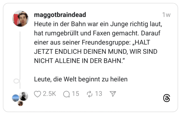 Heute in der Bahn war ein Junge richtig laut, hat rumgebrüllt und Faxen gemacht. Darauf einer aus seiner Freundesgruppe: „HALT JETZT ENDLICH DEINEN MUND, WIR SIND NICHT ALLEINE IN DER BAHN."