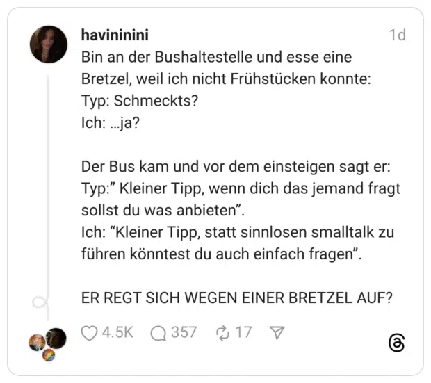 Bin an der Bushaltestelle und esse eine Bretzel, weil ich nicht Frühstücken konnte: Typ: Schmeckts? Ich: …ja? Der Bus kam und vor dem einsteigen sagt er: Typ:” Kleiner Tipp, wenn dich das jemand fragt sollst du was anbieten”. Ich: “Kleiner Tipp, statt sinnlosen smalltalk zu führen könntest du auch einfach fragen”. ER REGT SICH WEGEN EINER BRETZEL AUF?
