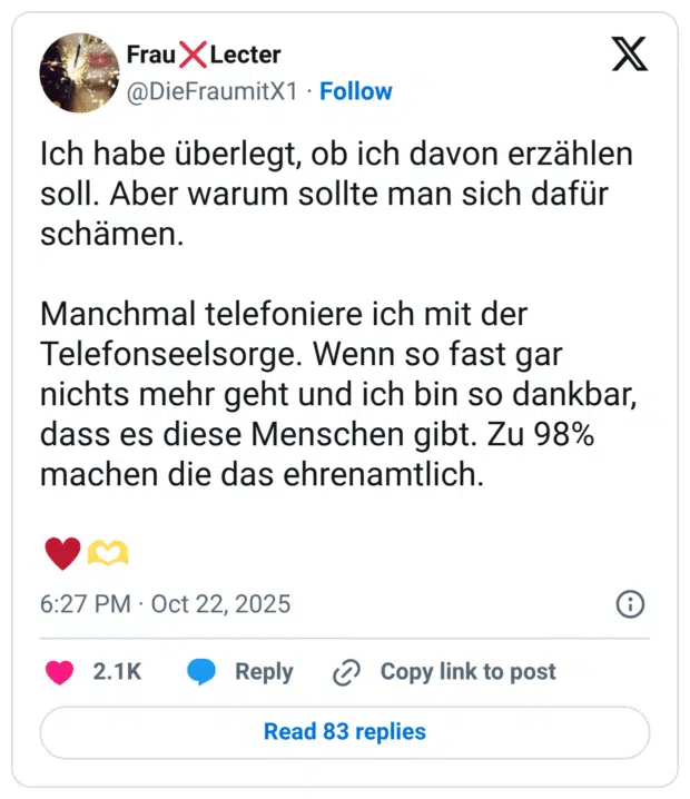 Ich habe überlegt, ob ich davon erzählen soll. Aber warum sollte man sich dafür schämen. Manchmal telefoniere ich mit der Telefonseelsorge. Wenn so fast gar nichts mehr geht und ich bin so dankbar, dass es diese Menschen gibt. Zu 98% machen die das ehrenamtlich.