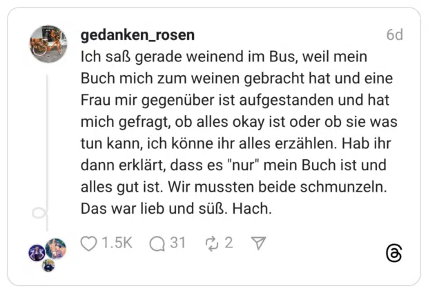 Ich saß gerade weinend im Bus, weil mein Buch mich zum weinen gebracht hat und eine Frau mir gegenüber ist aufgestanden und hat mich gefragt, ob alles okay ist oder ob sie was tun kann, ich könne ihr alles erzählen. Hab ihr dann erklärt, dass es "nur" mein Buch ist und alles gut ist. Wir mussten beide schmunzeln. Das war lieb und süß. Hach.