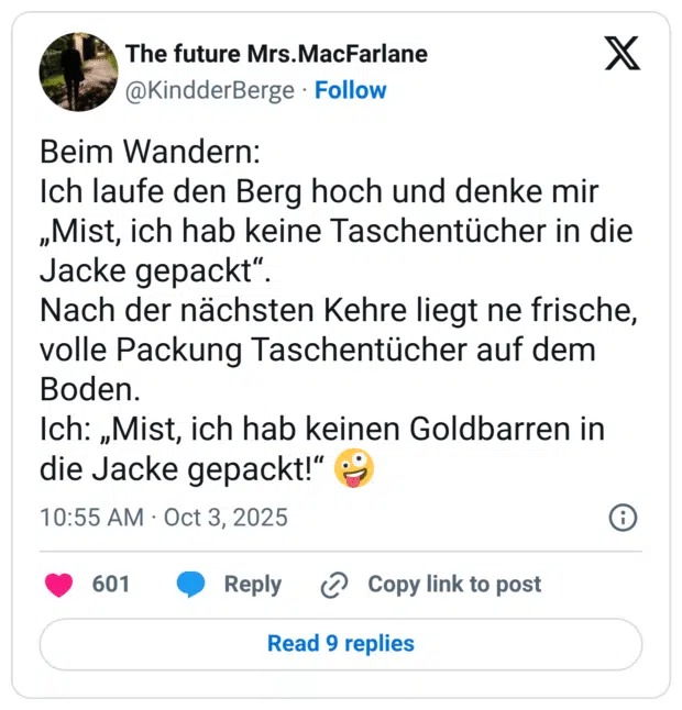 Beim Wandern: Ich laufe den Berg hoch und denke mir „Mist, ich hab keine Taschentücher in die Jacke gepackt“. Nach der nächsten Kehre liegt ne frische, volle Packung Taschentücher auf dem Boden. Ich: „Mist, ich hab keinen Goldbarren in die Jacke gepackt!“ 🤪