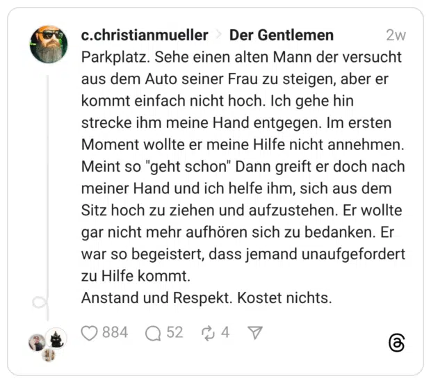 Parkplatz. Sehe einen alten Mann der versucht aus dem Auto seiner Frau zu steigen, aber er kommt einfach nicht hoch. Ich gehe hin strecke ihm meine Hand entgegen. Im ersten Moment wollte er meine Hilfe nicht annehmen. Meint so "geht schon" Dann greift er doch nach meiner Hand und ich helfe ihm, sich aus dem Sitz hoch zu ziehen und aufzustehen. Er wollte gar nicht mehr aufhören sich zu bedanken. Er war so begeistert, dass jemand unaufgefordert zu Hilfe kommt. Anstand und Respekt. Kostet nichts.