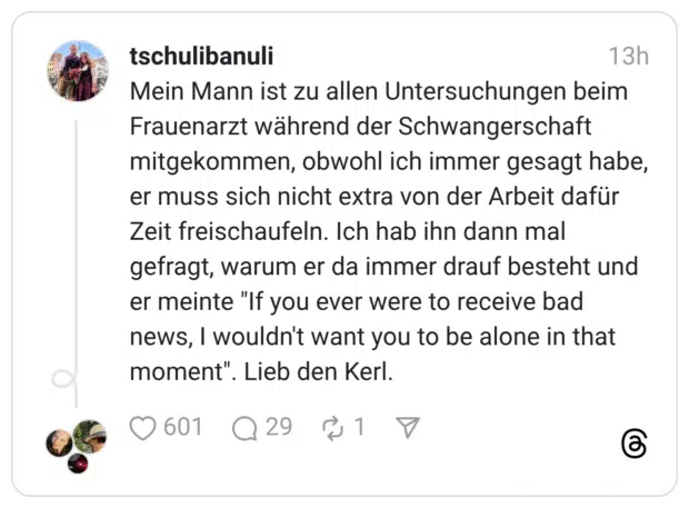 Mein Mann ist zu allen Untersuchungen beim Frauenarzt während der Schwangerschaft mitgekommen, obwohl ich immer gesagt habe, er muss sich nicht extra von der Arbeit dafür Zeit freischaufeln. Ich hab ihn dann mal gefragt, warum er da immer drauf besteht und er meinte "If you ever were to receive bad news, I wouldn't want you to be alone in that moment". Lieb den Kerl.