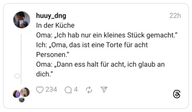In der Küche Oma: „Ich hab nur ein kleines Stück gemacht.“ Ich: „Oma, das ist eine Torte für acht Personen.“ Oma: „Dann ess halt für acht, ich glaub an dich.“