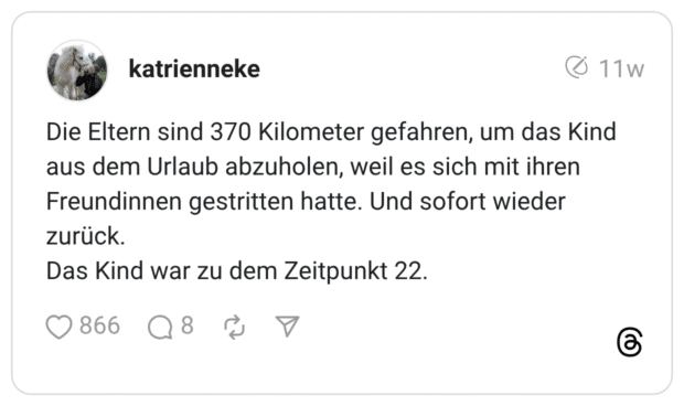 Die Eltern sind 370 Kilometer gefahren, um das Kind aus dem Urlaub abzuholen, weil es sich mit ihren Freundinnen gestritten hatte. Und sofort wieder zurück. Das Kind war zu dem Zeitpunkt