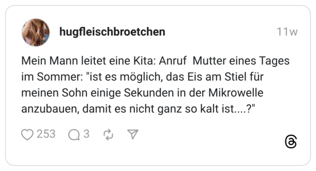 Mein Mann leitet eine Kita: Anruf Mutter eines Tages im Sommer: "ist es möglich, das Eis am Stiel für meinen Sohn einige Sekunden in der Mikrowelle anzubauen, damit es nicht ganz so kalt ist....?"