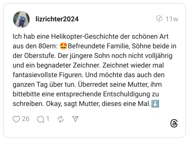 Ich hab eine Helikopter-Geschichte der schönen Art aus den 80ern: - Befreundete Familie, Söhne beide in der Oberstufe. Der jüngere Sohn noch nicht volljährig und ein begnadeter Zeichner. Zeichnet wieder mal fantasievollste Figuren. Und möchte das auch den ganzen Tag über tun. Überredet seine Mutter, ihm bittebitte eine entsprechende Entschuldigung zu schreiben. Okay, sagt Mutter, dieses eine Mal.