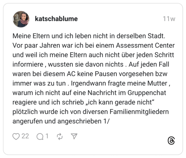 Meine Eltern und ich leben nicht in derselben Stadt. Vor paar Jahren war ich bei einem Assessment Center und weil ich meine Eltern auch nicht über jeden Schritt informiere , wussten sie davon nichts . Auf jeden Fall waren bei diesem AC keine Pausen vorgesehen bzw immer was zu tun . Irgendwann fragte meine Mutter , warum ich nicht auf eine Nachricht im Gruppenchat reagiere und ich schrieb „ich kann gerade nicht" plötzlich wurde ich von diversen Familienmitgliedern angerufen und angeschrieben