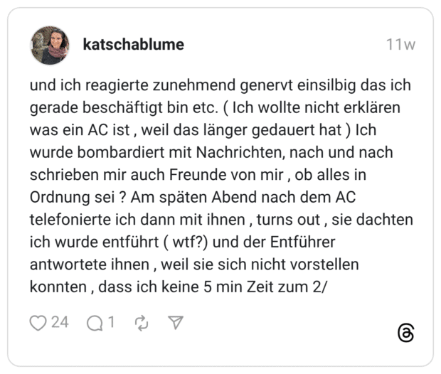 und ich reagierte zunehmend genervt einsilbig das ich gerade beschäftigt bin etc. ( Ich wollte nicht erklären was ein AC ist, weil das länger gedauert hat ) Ich wurde bombardiert mit Nachrichten, nach und nach schrieben mir auch Freunde von mir, ob alles in Ordnung sei ? Am späten Abend nach dem AC telefonierte ich dann mit ihnen , turns out, sie dachten ich wurde entführt ( wtf?) und der Entführer antwortete ihnen , weil sie sich nicht vorstellen konnten, dass ich keine 5 min Zeit zum 2/