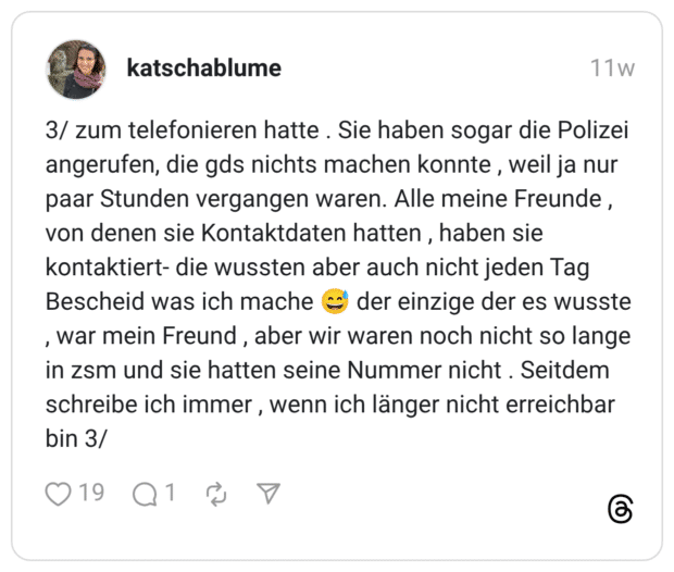 3/ zum telefonieren hatte . Sie haben sogar die Polizei angerufen, die gds nichts machen konnte , weil ja nur paar Stunden vergangen waren. Alle meine Freunde , von denen sie Kontaktdaten hatten, haben sie kontaktiert- die wussten aber auch nicht jeden Tag Bescheid was ich mache (' der einzige der es wusste , war mein Freund in zsm und sie hatten seine Nummer nicht . Seitdem schreibe ich immer, wenn ich länger nicht erreichbar bin 3/