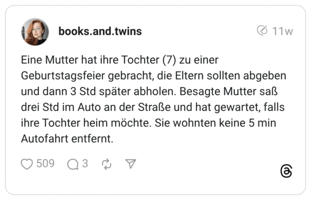 Eine Mutter hat ihre Tochter (7) zu einer Geburtstagsfeier gebracht, die Eltern sollten abgeben und dann 3 Std später abholen. Besagte Mutter saß drei Std im Auto an der Straße und hat gewartet, falls ihre Tochter heim möchte. Sie wohnten keine 5 min Autofahrt entfernt.