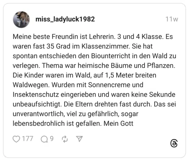 Meine beste Freundin ist Lehrerin. 3 und 4 Klasse. Es waren fast 35 Grad im Klassenzimmer. Sie hat spontan entschieden den Biounterricht in den Wald zu verlegen. Thema war heimische Bäume und Pflanzen. Die Kinder waren im Wald, auf 1,5 Meter breiten Waldwegen. Wurden mit Sonnencreme und Insektenschutz eingerieben und waren keine Sekunde unbeaufsichtigt. Die Eltern drehten fast durch. Das sei unverantwortlich, viel zu gefährlich, sogar lebensbedrohlich ist gefallen. Mein Gott •