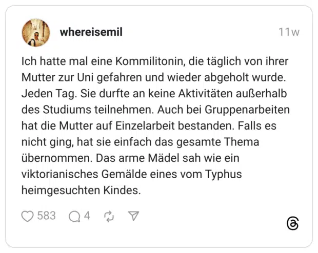 Ich hatte mal eine Kommilitonin, die täglich von ihrer Mutter zur Uni gefahren und wieder abgeholt wurde. Jeden Tag. Sie durfte an keine Aktivitäten außerhalb des Studiums teilnehmen. Auch bei Gruppenarbeiten hat die Mutter auf Einzelarbeit bestanden. Falls es nicht ging, hat sie einfach das gesamte Thema übernommen. Das arme Mädel sah wie ein viktorianisches Gemälde eines vom Typhus heimgesuchten Kindes.