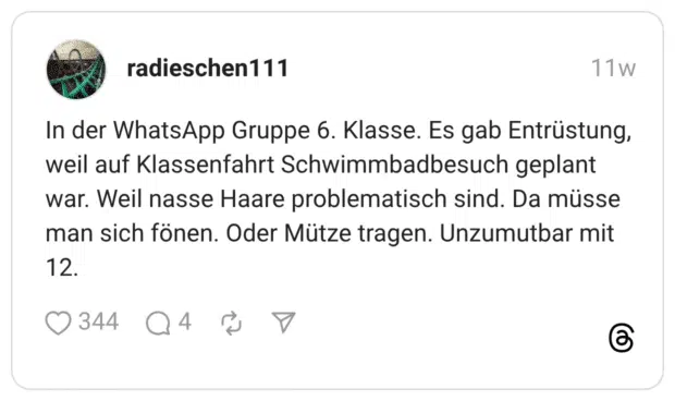 In der WhatsApp Gruppe 6. Klasse. Es gab Entrüstung, weil auf Klassenfahrt Schwimmbadbesuch geplant war. Weil nasse Haare problematisch sind. Da müsse man sich fönen. Oder Mütze tragen. Unzumutbar mit 12.