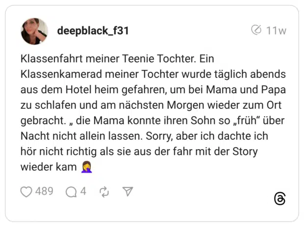 Klassenfahrt meiner Teenie Tochter. Ein Klassenkamerad meiner Tochter wurde täglich abends aus dem Hotel heim gefahren, um bei Mama und Papa zu schlafen und am nächsten Morgen wieder zum Ort gebracht. „ die Mama konnte ihren Sohn so „früh" über Nacht nicht allein lassen. Sorry, aber ich dachte ich hör nicht richtig als sie aus der fahr mit der Story wieder kam