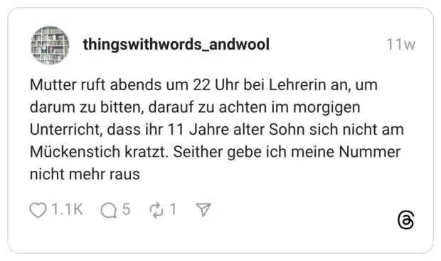 Mutter ruft abends um 22 Uhr bei Lehrerin an, um darum zu bitten, darauf zu achten im morgigen Unterricht, dass ihr 11 Jahre alter Sohn sich nicht am Mückenstich kratzt. Seither gebe ich meine Nummer nicht mehr raus