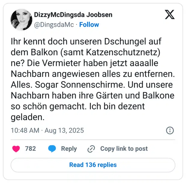 Ihr kennt doch unseren Dschungel auf dem Balkon (samt Katzenschutznetz) ne? Die Vermieter haben jetzt aaaalle Nachbarn angewiesen alles zu entfernen. Alles. Sogar Sonnenschirme. Und unsere Nachbarn haben ihre Gärten und Balkone so schön gemacht. Ich bin dezent geladen.