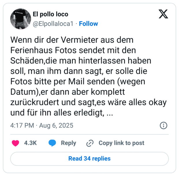 Wenn dir der Vermieter aus dem Ferienhaus Fotos sendet mit den Schäden,die man hinterlassen haben soll, man ihm dann sagt, er solle die Fotos bitte per Mail senden (wegen Datum),er dann aber komplett zurückrudert und sagt,es wäre alles okay und für ihn alles erledigt, ...
