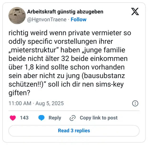 richtig weird wenn private vermieter so oddly specific vorstellungen ihrer „mieterstruktur“ haben „junge familie beide nicht älter 32 beide einkommen über 1,8 kind sollte schon vorhanden sein aber nicht zu jung (bausubstanz schützen!!)“ soll ich dir nen sims-key giften?