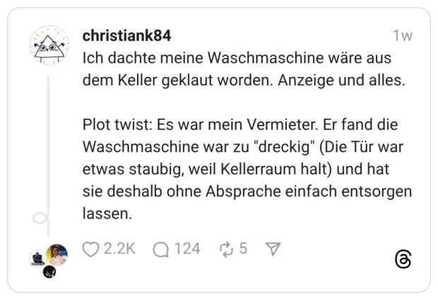 Ich dachte meine Waschmaschine wäre aus dem Keller geklaut worden. Anzeige und alles. Plot twist: Es war mein Vermieter. Er fand die Waschmaschine war zu “dreckig” (Die Tür war etwas staubig, weil Kellerraum halt) und hat sie deshalb ohne Absprache einfach entsorgen lassen