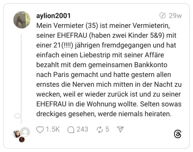 Mein Vermieter (35) ist meiner Vermieterin, seiner EHEFRAU (haben zwei Kinder 5&9) mit einer 21(!!!!) jährigen fremdgegangen und hat einfach einen Liebestrip mit seiner Affäre bezahlt mit dem gemeinsamen Bankkonto nach Paris gemacht und hatte gestern allen ernstes die Nerven mich mitten in der Nacht zu wecken, weil er wieder zurück ist und zu seiner EHEFRAU in die Wohnung wollte. Selten sowas dreckiges gesehen, werde niemals heiraten.