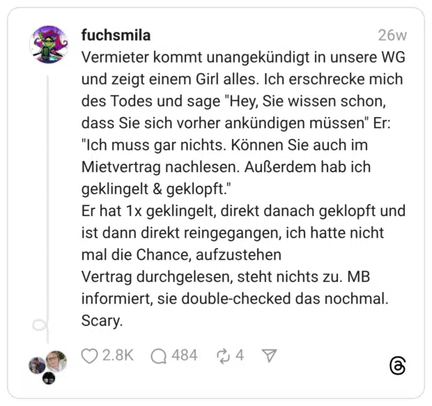 Vermieter kommt unangekündigt in unsere WG und zeigt einem Girl alles. Ich erschrecke mich des Todes und sage “Hey, Sie wissen schon, dass Sie sich vorher ankündigen müssen” Er: “Ich muss gar nichts. Können Sie auch im Mietvertrag nachlesen. Außerdem hab ich geklingelt & geklopft.” Er hat 1x geklingelt, direkt danach geklopft und ist dann direkt reingegangen, ich hatte nicht mal die Chance, aufzustehen Vertrag durchgelesen, steht nichts zu. MB informiert, sie double-checked das nochmal. Scary