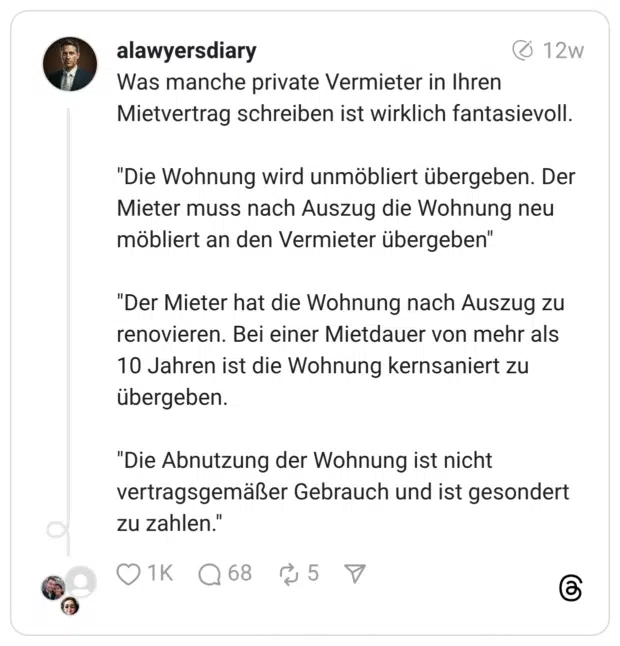 Was manche private Vermieter in Ihren Mietvertrag schreiben ist wirklich fantasievoll. “Die Wohnung wird unmöbliert übergeben. Der Mieter muss nach Auszug die Wohnung neu möbliert an den Vermieter übergeben” “Der Mieter hat die Wohnung nach Auszug zu renovieren. Bei einer Mietdauer von mehr als 10 Jahren ist die Wohnung kernsaniert zu übergeben. “Die Abnutzung der Wohnung ist nicht vertragsgemäßer Gebrauch und ist gesondert zu zahlen.”