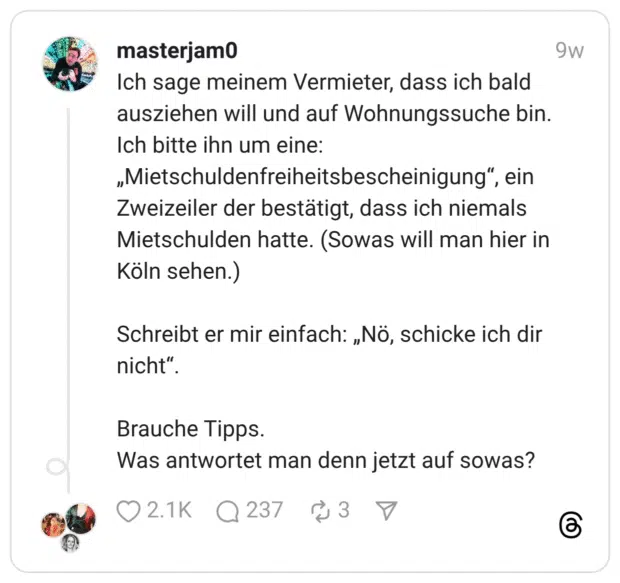 Ich sage meinem Vermieter, dass ich bald ausziehen will und auf Wohnungssuche bin. Ich bitte ihn um eine: „Mietschuldenfreiheitsbescheinigung”, ein Zweizeiler der bestätigt, dass ich niemals Mietschulden hatte. (Sowas will man hier in Köln sehen.) Schreibt er mir einfach: „Nö, schicke ich dir nicht”. Brauche Tipps. Was antwortet man denn jetzt auf sowas?