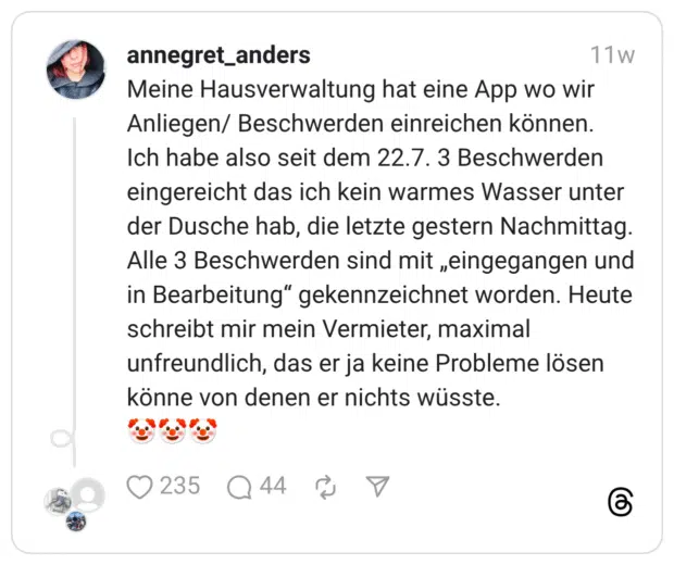 Meine Hausverwaltung hat eine App wo wir Anliegen/ Beschwerden einreichen können. Ich habe also seit dem 22.7. 3 Beschwerden eingereicht das ich kein warmes Wasser unter der Dusche hab, die letzte gestern Nachmittag. Alle 3 Beschwerden sind mit „eingegangen und in Bearbeitung” gekennzeichnet worden. Heute schreibt mir mein Vermieter, maximal unfreundlich, das er ja keine Probleme lösen könne von denen er nichts wüsste. :clownsgesicht::clownsgesicht::clownsgesicht: Übersetzen