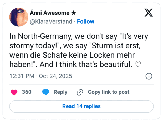 In North-Germany, we don't say "It's very stormy today!", we say "Sturm ist erst, wenn die Schafe keine Locken mehr haben!". And I think that's beautiful.