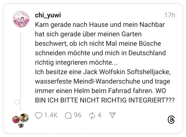 Kam gerade nach Hause und mein Nachbar hat sich gerade über meinen Garten beschwert, ob ich nicht Mal meine Büsche schneiden möchte und mich in Deutschland richtig integrieren möchte... Ich besitze eine Jack Wolfskin Softshelljacke, wasserfeste Meindl-Wanderschuhe und trage immer einen Helm beim Fahrrad fahren. WO BIN ICH BITTE NICHT RICHTIG INTEGRIERT???