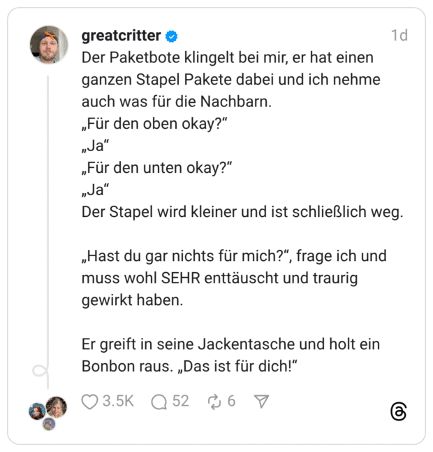 Der Paketbote klingelt bei mir, er hat einen ganzen Stapel Pakete dabei und ich nehme auch was für die Nachbarn. „Für den oben okay?" „Ja" „Für den unten okay?" „Ja" Der Stapel wird kleiner und ist schließlich weg. „Hast du gar nichts für mich?", frage ich und muss wohl SEHR enttäuscht und traurig gewirkt haben. Er greift in seine Jackentasche und holt ein Bonbon raus. „Das ist für dich!"