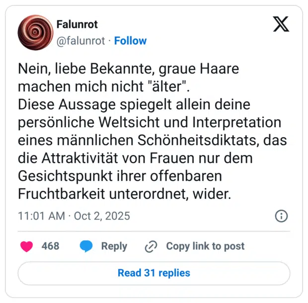 Nein, liebe Bekannte, graue Haare machen mich nicht "älter". Diese Aussage spiegelt allein deine persönliche Weltsicht und Interpretation eines männlichen Schönheitsdiktats, das die Attraktivität von Frauen nur dem Gesichtspunkt ihrer offenbaren Fruchtbarkeit unterordnet, wider.
