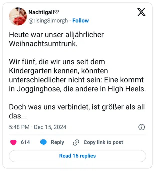 Heute war unser alljährlicher Weihnachtsumtrunk. Wir fünf, die wir uns seit dem Kindergarten kennen, könnten unterschiedlicher nicht sein: Eine kommt in Jogginghose, die andere in High Heels. Doch was uns verbindet, ist größer als all das...