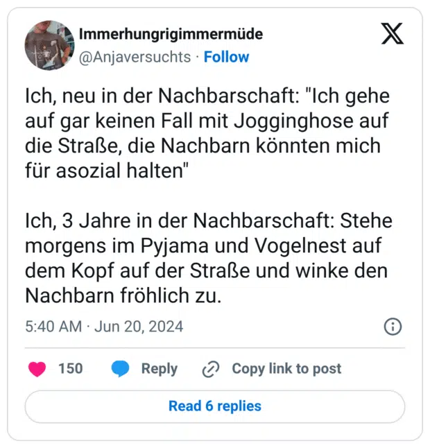 Ich, neu in der Nachbarschaft: "Ich gehe auf gar keinen Fall mit Jogginghose auf die Straße, die Nachbarn könnten mich für asozial halten" Ich, 3 Jahre in der Nachbarschaft: Stehe morgens im Pyjama und Vogelnest auf dem Kopf auf der Straße und winke den Nachbarn fröhlich zu.