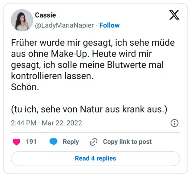 Früher wurde mir gesagt, ich sehe müde aus ohne Make-Up. Heute wird mir gesagt, ich solle meine Blutwerte mal kontrollieren lassen. Schön. (tu ich, sehe von Natur aus krank aus.)