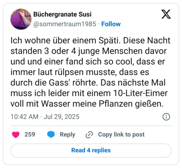 Ich wohne über einem Späti. Diese Nacht standen 3 oder 4 junge Menschen davor und und einer fand sich so cool, dass er immer laut rülpsen musste, dass es durch die Gass' röhrte. Das nächste Mal muss ich leider mit einem 10-Liter-Eimer voll mit Wasser meine Pflanzen gießen.