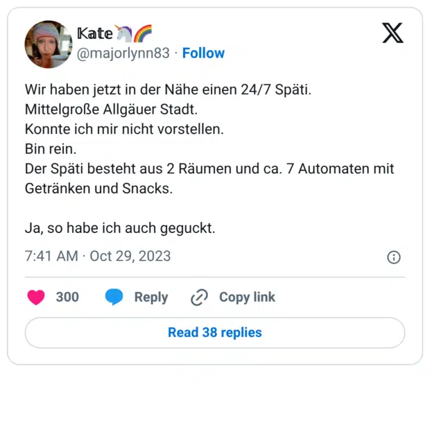 Wir haben jetzt in der Nähe einen 24/7 Späti. Mittelgroße Allgäuer Stadt. Konnte ich mir nicht vorstellen. Bin rein. Der Späti besteht aus 2 Räumen und ca. 7 Automaten mit Getränken und Snacks. Ja, so habe ich auch geguckt.
