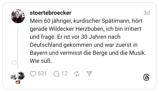 Mein 60 jähriger, kurdischer Spätimann, hört gerade Wildecker Herzbuben, ich bin irritiert und frage. Er ist vor 30 Jahren nach Deutschland gekommen und war zuerst in Bayern und vermisst die Berge und die Musik. Wie süß.