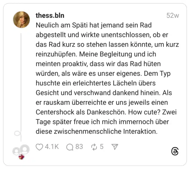 Neulich am Späti hat jemand sein Rad abgestellt und wirkte unentschlossen, ob er das Rad kurz so stehen lassen könnte, um kurz reinzuhüpfen. Meine Begleitung und ich meinten proaktiv, dass wir das Rad hüten würden, als wäre es unser eigenes. Dem Typ huschte ein erleichtertes Lächeln übers Gesicht und verschwand dankend hinein. Als er rauskam überreichte er uns jeweils einen Centershock als Dankeschön. How cute? Zwei Tage später freue ich mich immernoch über diese zwischenmenschliche Interaktion.