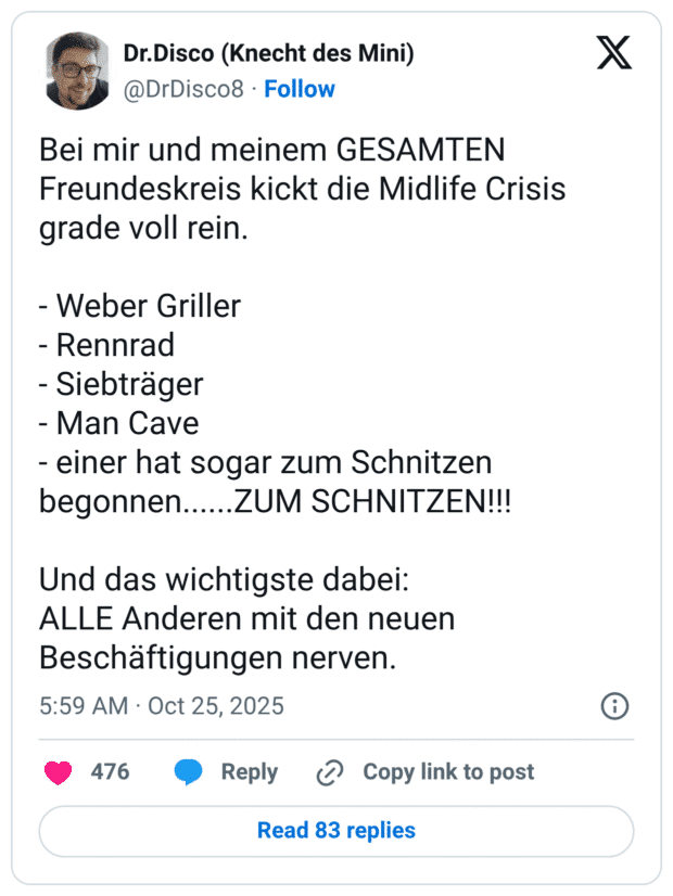 Bei mir und meinem GESAMTEN Freundeskreis kickt die Midlife Crisis grade voll rein. - Weber Griller - Rennrad - Siebträger - Man Cave - einer hat sogar zum Schnitzen begonnen......ZUM SCHNITZEN!!! Und das wichtigste dabei: ALLE Anderen mit den neuen Beschäftigungen nerven.