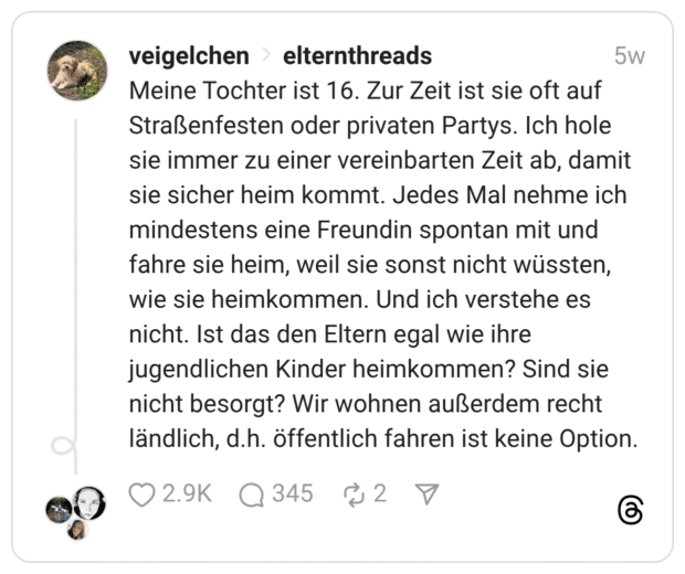 Meine Tochter ist 16. Zur Zeit ist sie oft auf Straßenfesten oder privaten Partys. Ich hole sie immer zu einer vereinbarten Zeit ab, damit sie sicher heim kommt. Jedes Mal nehme ich mindestens eine Freundin spontan mit und fahre sie heim, weil sie sonst nicht wüssten, wie sie heimkommen. Und ich verstehe es nicht. Ist das den Eltern egal wie ihre jugendlichen Kinder heimkommen? Sind sie nicht besorgt? Wir wohnen außerdem recht ländlich, d.h. öffentlich fahren ist keine Option.