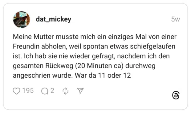 Meine Mutter musste mich ein einziges Mal von einer Freundin abholen, weil spontan etwas schiefgelaufen ist. Ich hab sie nie wieder gefragt, nachdem ich den gesamten Rückweg (20 Minuten ca) durchweg angeschrien wurde. War da 11 oder 12