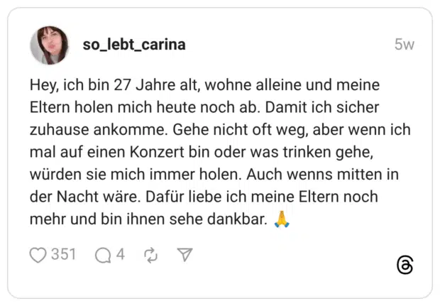 Hey, ich bin 27 Jahre alt, wohne alleine und meine Eltern holen mich heute noch ab. Damit ich sicher zuhause ankomme. Gehe nicht oft weg, aber wenn ich mal auf einen Konzert bin oder was trinken gehe, würden sie mich immer holen. Auch wenns mitten in der Nacht wäre. Dafür liebe ich meine Eltern noch mehr und bin ihnen sehe dankbar.