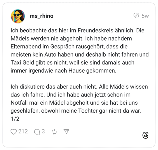 Ich beobachte das hier im Freundeskreis ähnlich. Die Mädels werden nie abgeholt. Ich habe nachdem Elternabend im Gespräch rausgehört, dass die meisten kein Auto haben und deshalb nicht fahren und Taxi Geld gibt es nicht, weil sie sind damals auch immer irgendwie nach Hause gekommen. Ich diskutiere das aber auch nicht. Alle Mädels wissen das ich fahre. Und ich habe auch jetzt schon im Notfall mal ein Mädel abgeholt und sie hat bei uns geschlafen, obwohl meine Tochter gar nicht da war. 1/2