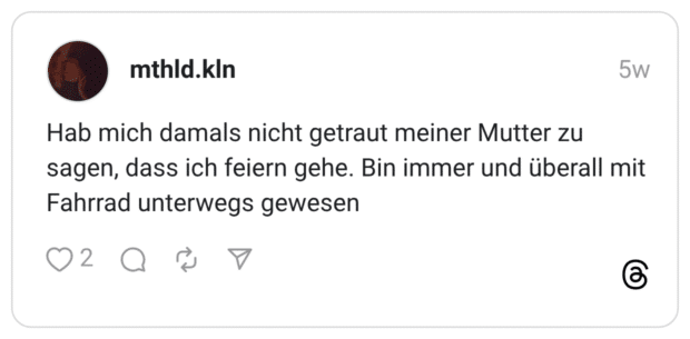 Hab mich damals nicht getraut meiner Mutter zu sagen, dass ich feiern gehe. Bin immer und überall mit Fahrrad unterwegs gewesen