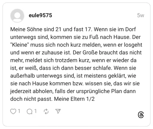 Meine Söhne sind 21 und fast 17. Wenn sie im Dorf unterwegs sind, kommen sie zu Fuß nach Hause. Der "Kleine" muss sich noch kurz melden, wenn er losgeht und wenn er zuhause ist. Der Große braucht das nicht mehr, meldet sich trotzdem kurz, wenn er wieder da ist, er weiß, dass ich dann besser schlafe. Wenn sie außerhalb unterwegs sind, ist meistens geklärt, wie sie nach Hause kommen bzw. wissen sie, das wir sie jederzeit abholen, falls der ursprüngliche Plan dann doch nicht passt. Meine Eltern 1/2