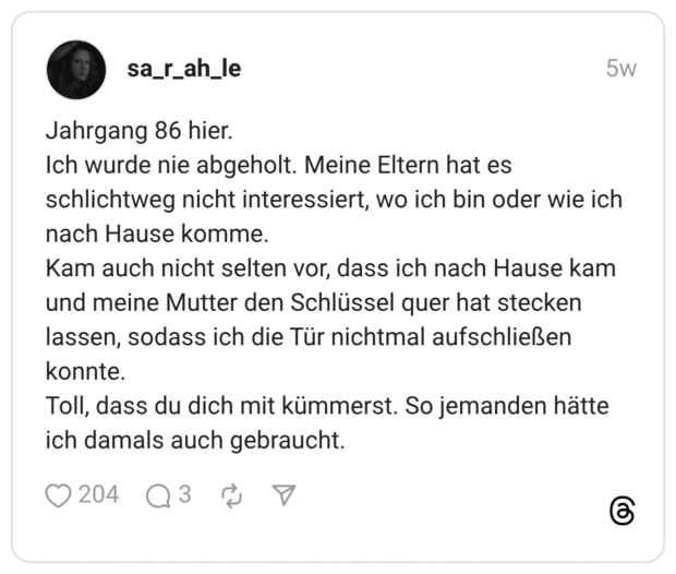 Jahrgang 86 hier. Ich wurde nie abgeholt. Meine Eltern hat es schlichtweg nicht interessiert, wo ich bin oder wie ich nach Hause komme. Kam auch nicht selten vor, dass ich nach Hause kam und meine Mutter den Schlüssel quer hat stecken lassen, sodass ich die Tür nichtmal aufschließen konnte. Toll, dass du dich mit kümmerst. So jemanden hätte ich damals auch gebraucht.