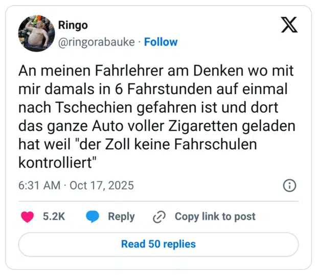An meinen Fahrlehrer am Denken wo mit mir damals in 6 Fahrstunden auf einmal nach Tschechien gefahren ist und dort das ganze Auto voller Zigaretten geladen hat weil "der Zoll keine Fahrschulen kontrolliert"